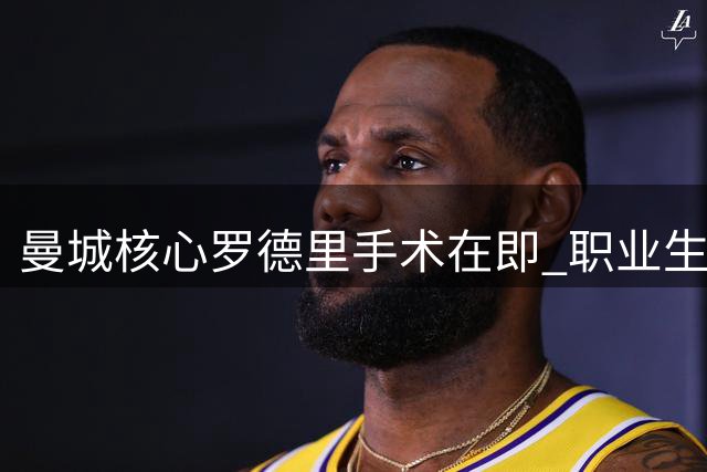 曼城核心罗德里手术在即 职业生涯十字路口引关注